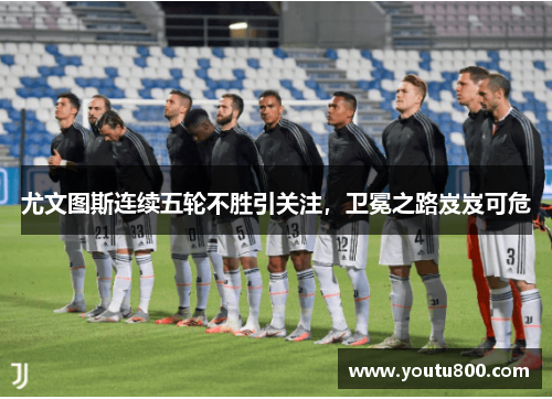 尤文图斯连续五轮不胜引关注，卫冕之路岌岌可危