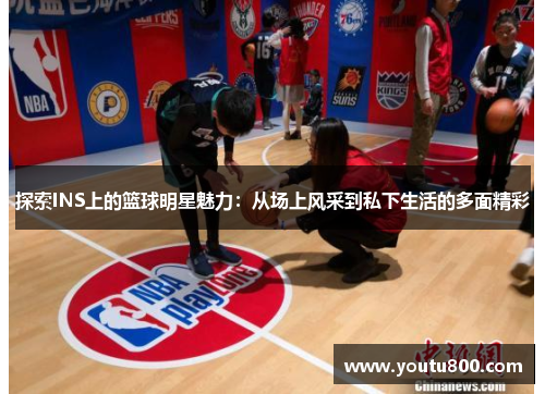 探索INS上的篮球明星魅力：从场上风采到私下生活的多面精彩
