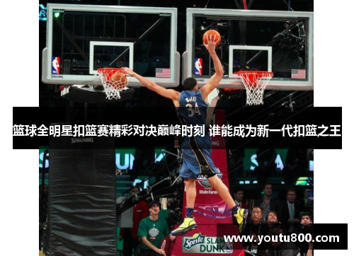 篮球全明星扣篮赛精彩对决巅峰时刻 谁能成为新一代扣篮之王