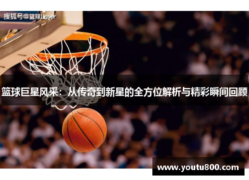 篮球巨星风采：从传奇到新星的全方位解析与精彩瞬间回顾