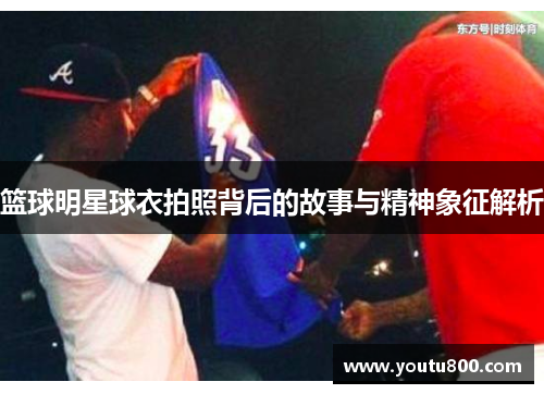 篮球明星球衣拍照背后的故事与精神象征解析