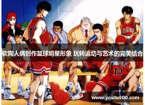软陶人偶创作篮球明星形象 玩转运动与艺术的完美结合