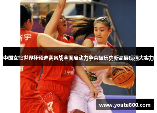 中国女篮世界杯预选赛备战全面启动力争突破历史新高展现强大实力