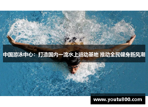 中国游泳中心：打造国内一流水上运动基地 推动全民健身新风潮