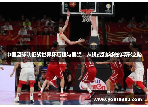 中国篮球队征战世界杯历程与展望：从挑战到突破的精彩之路