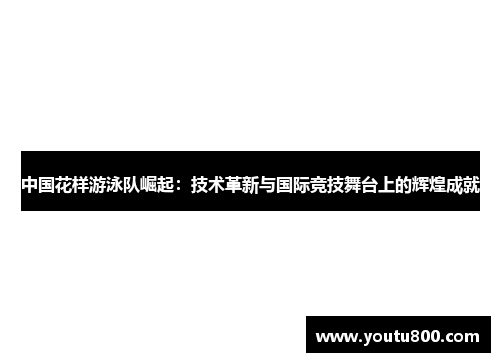 中国花样游泳队崛起：技术革新与国际竞技舞台上的辉煌成就