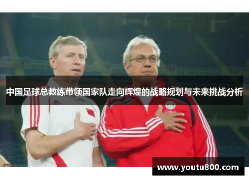 中国足球总教练带领国家队走向辉煌的战略规划与未来挑战分析