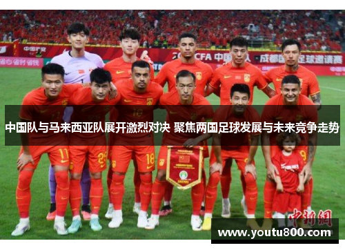 中国队与马来西亚队展开激烈对决 聚焦两国足球发展与未来竞争走势