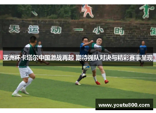 亚洲杯卡塔尔中国激战再起 期待强队对决与精彩赛事呈现