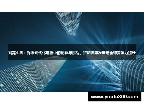 刘鑫中国：探索现代化进程中的创新与挑战，推动国家发展与全球竞争力提升