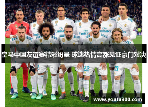 皇马中国友谊赛精彩纷呈 球迷热情高涨见证豪门对决