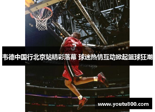 韦德中国行北京站精彩落幕 球迷热情互动掀起篮球狂潮
